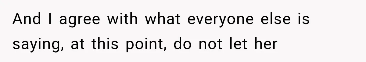 And I agree with what everyone else is saying, at this point, do not let her