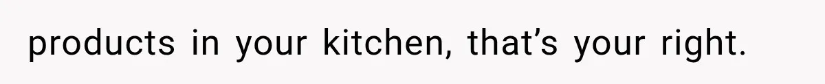 products in your kitchen, that’s your right.