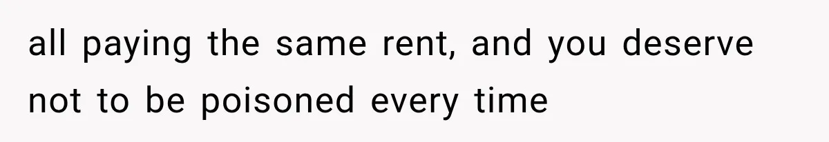 all paying the same rent, and you deserve not to be poisoned every time