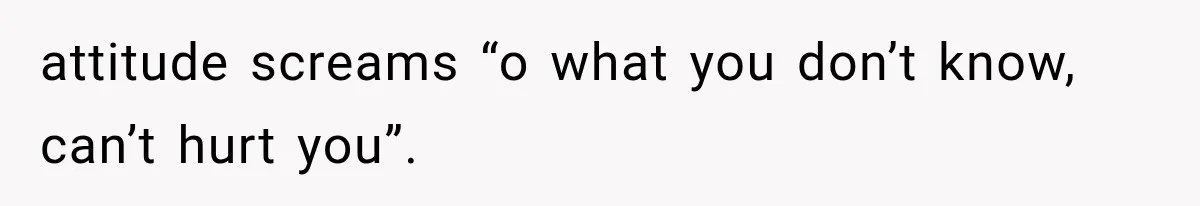 attitude screams “o what you don’t know, can’t hurt you”.