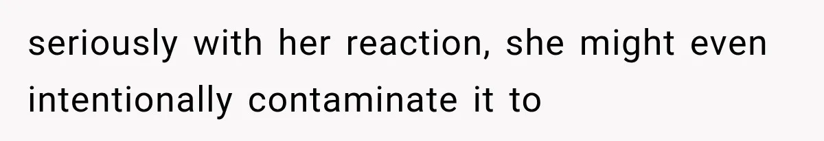 seriously with her reaction, she might even intentionally contaminate it to