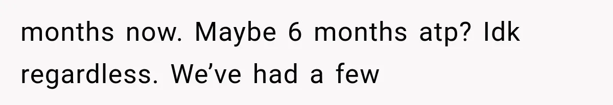 months now. Maybe 6 months atp? Idk regardless. We’ve had a few