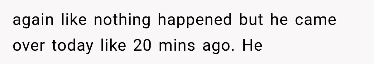 again like nothing happened but he came over today like 20 mins ago. He