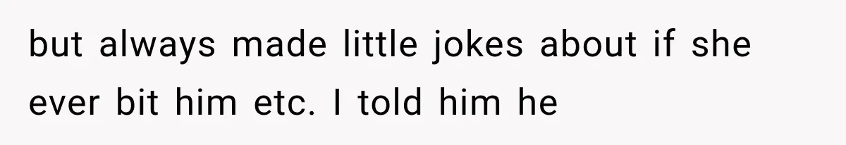 but always made little jokes about if she ever bit him etc. I told him he