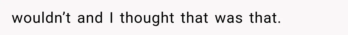 wouldn’t and I thought that was that.