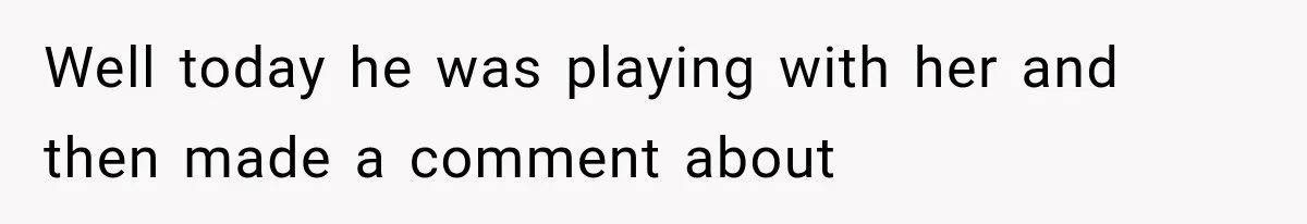 Well today he was playing with her and then made a comment about