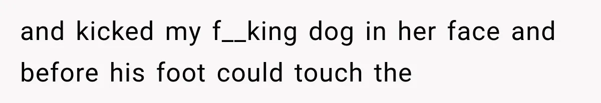 and kicked my f__king dog in her face and before his foot could touch the