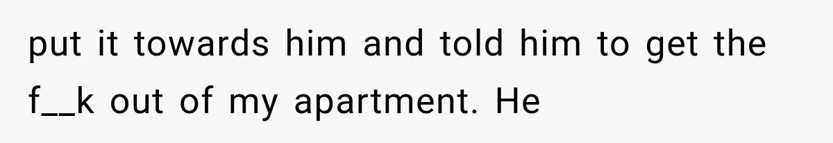 put it towards him and told him to get the f__k out of my apartment. He