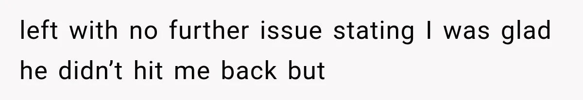 left with no further issue stating I was glad he didn’t hit me back but