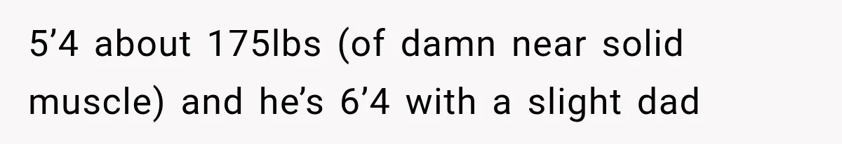 5’4 about 175lbs (of damn near solid muscle) and he’s 6’4 with a slight dad
