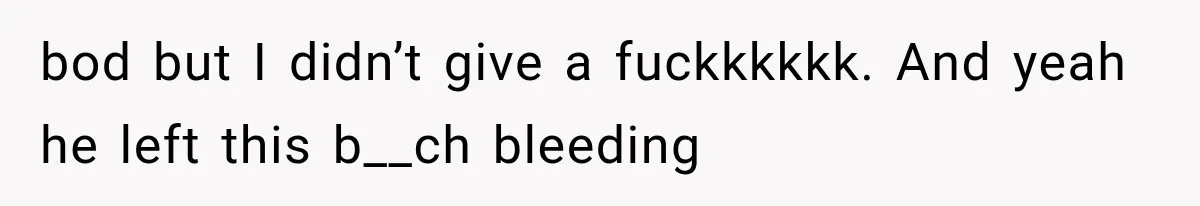 bod but I didn’t give a fuckkkkkk. And yeah he left this b__ch bleeding