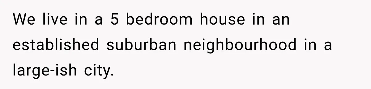 We live in a 5 bedroom house in an established suburban neighbourhood in a large-ish city.