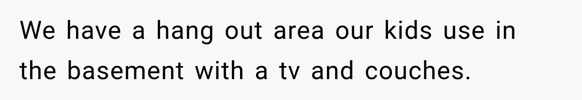 We have a hang out area our kids use in the basement with a tv and couches.