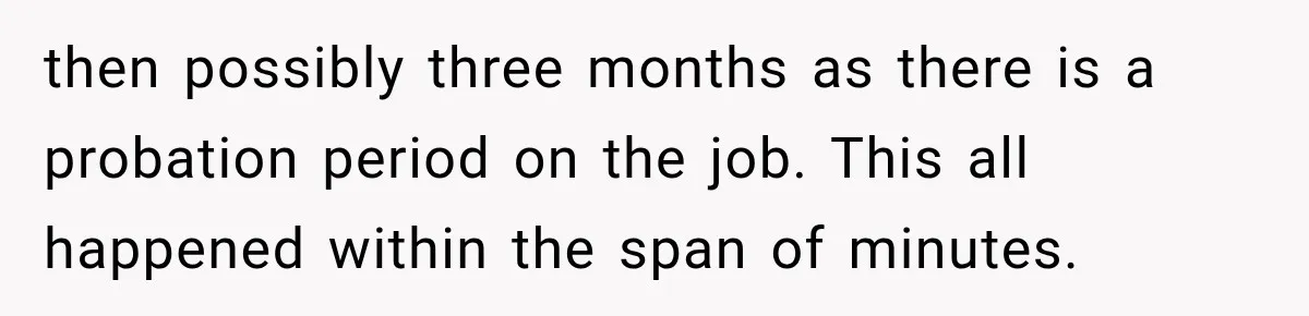 then possibly three months as there is a probation period on the job. This all happened within the span of minutes.
