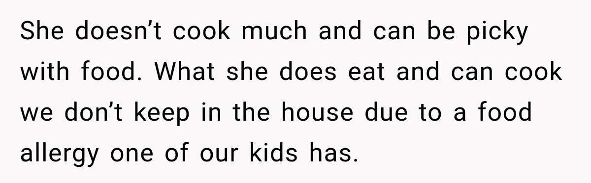 She doesn’t cook much and can be picky with food. What she does eat and can cook we don’t keep in the house due to a food allergy one of...