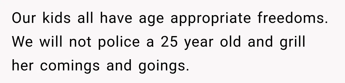 Our kids all have age appropriate freedoms. We will not police a 25 year old and grill her comings and goings.