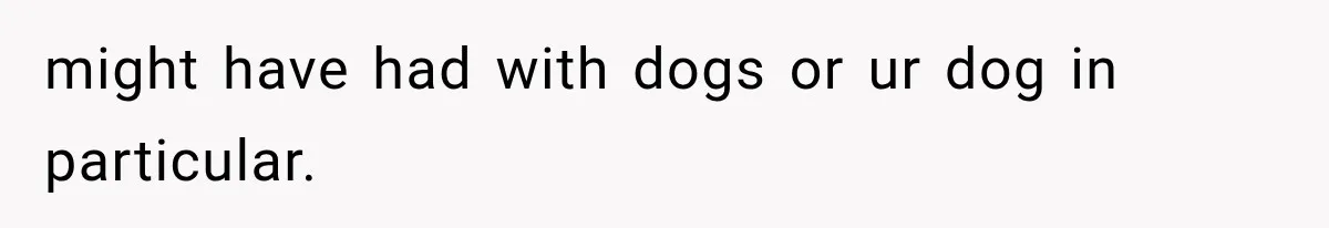 might have had with dogs or ur dog in particular.