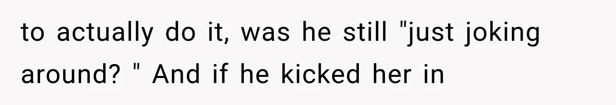 to actually do it, was he still "just joking around? " And if he kicked her in