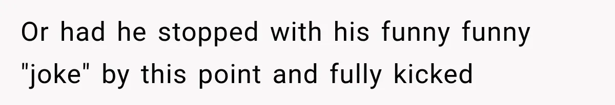 Or had he stopped with his funny funny "joke" by this point and fully kicked