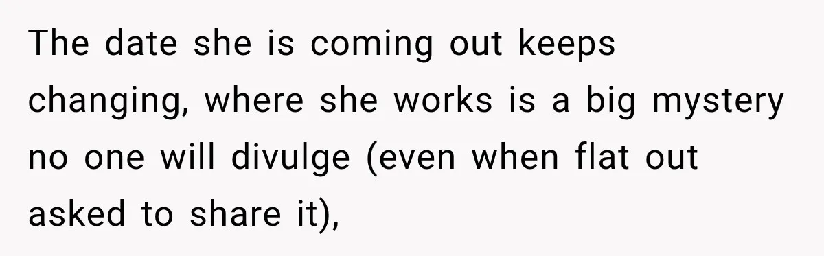 The date she is coming out keeps changing, where she works is a big mystery no one will divulge (even when flat out asked to share it),