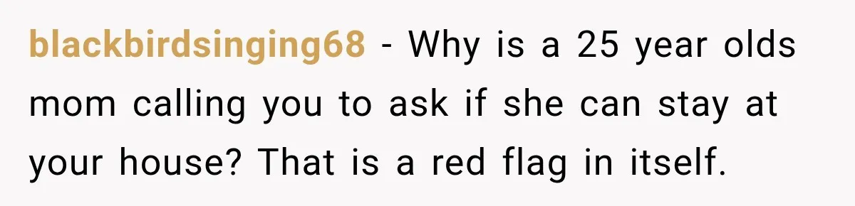blackbirdsinging68 − Why is a 25 year olds mom calling you to ask if she can stay at your house? That is a red flag in itself.