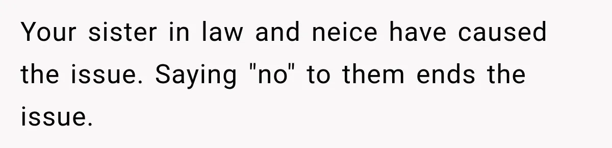 Your sister in law and neice have caused the issue. Saying "no" to them ends the issue.
