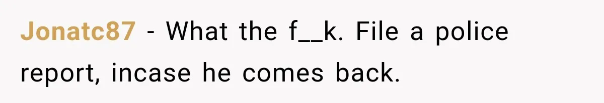 Jonatc87 − What the f__k. File a police report, incase he comes back.