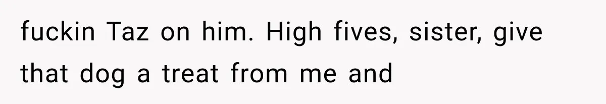 fuckin Taz on him. High fives, sister, give that dog a treat from me and