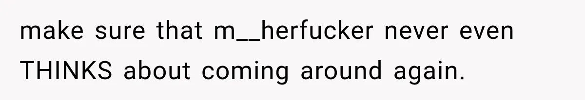 make sure that m__herfucker never even THINKS about coming around again.