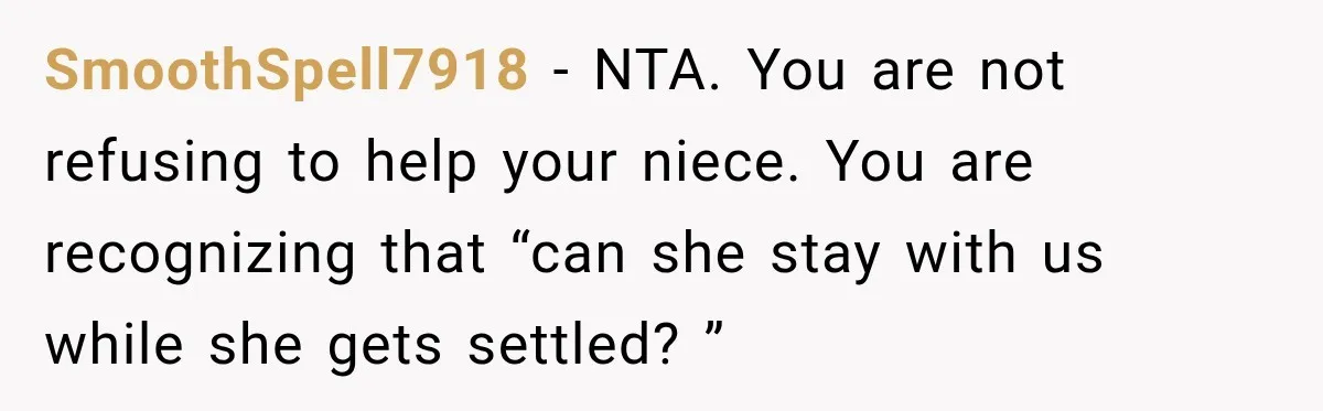 SmoothSpell7918 − NTA. You are not refusing to help your niece. You are recognizing that “can she stay with us while she gets settled? ”