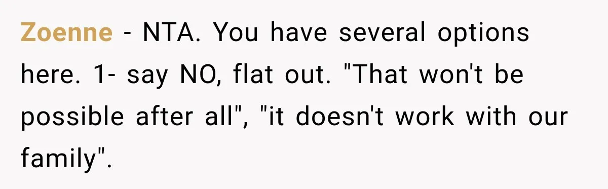 Zoenne − NTA. You have several options here. 1- say NO, flat out. "That won't be possible after all", "it doesn't work with our family".