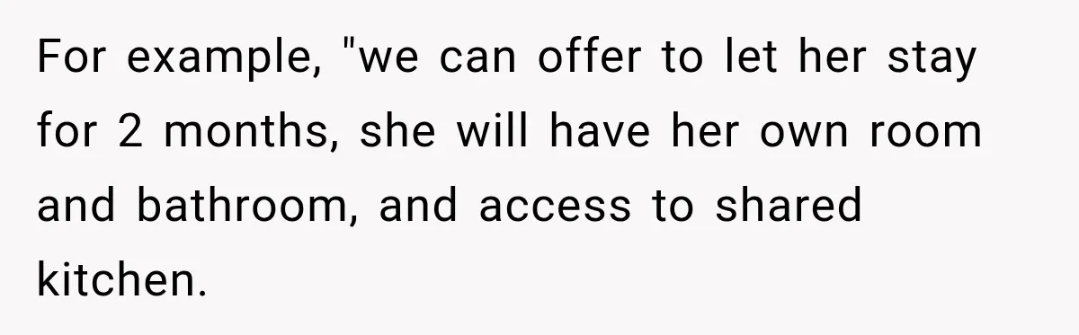 For example, "we can offer to let her stay for 2 months, she will have her own room and bathroom, and access to shared kitchen.