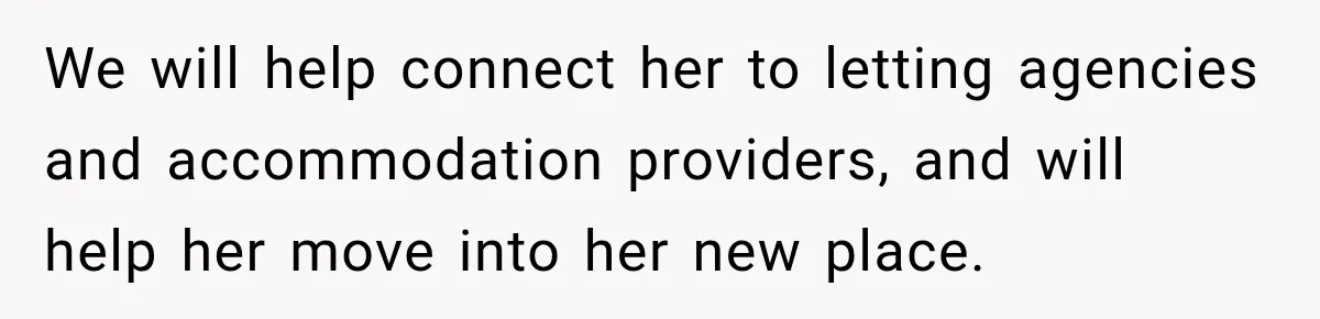 We will help connect her to letting agencies and accommodation providers, and will help her move into her new place.
