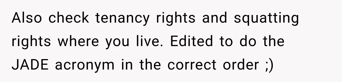 Also check tenancy rights and squatting rights where you live. Edited to do the JADE acronym in the correct order ;)