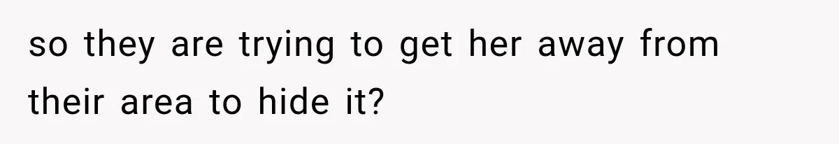 so they are trying to get her away from their area to hide it?