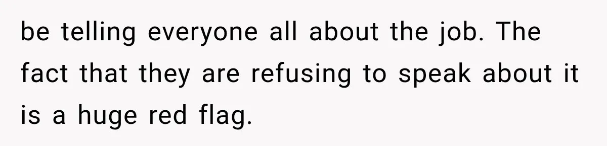 be telling everyone all about the job. The fact that they are refusing to speak about it is a huge red flag.