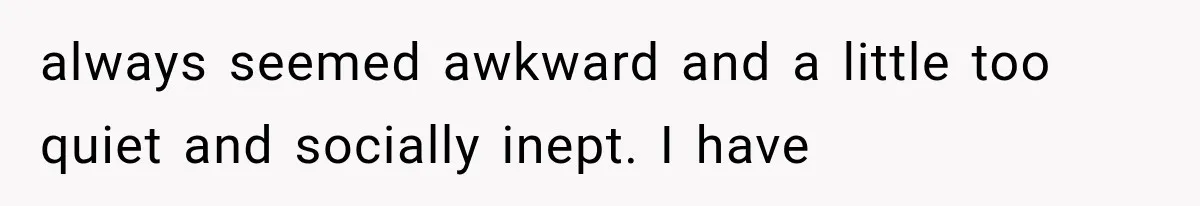 always seemed awkward and a little too quiet and socially inept. I have