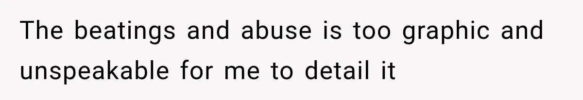 The beatings and abuse is too graphic and unspeakable for me to detail it