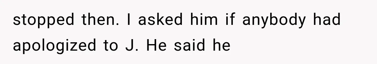 stopped then. I asked him if anybody had apologized to J. He said he