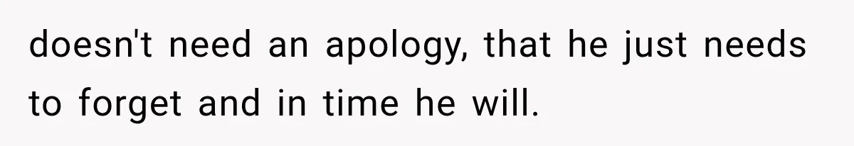 doesn't need an apology, that he just needs to forget and in time he will.