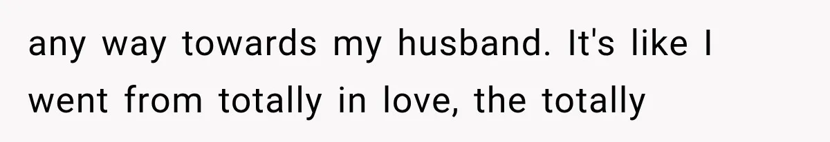 any way towards my husband. It's like I went from totally in love, the totally