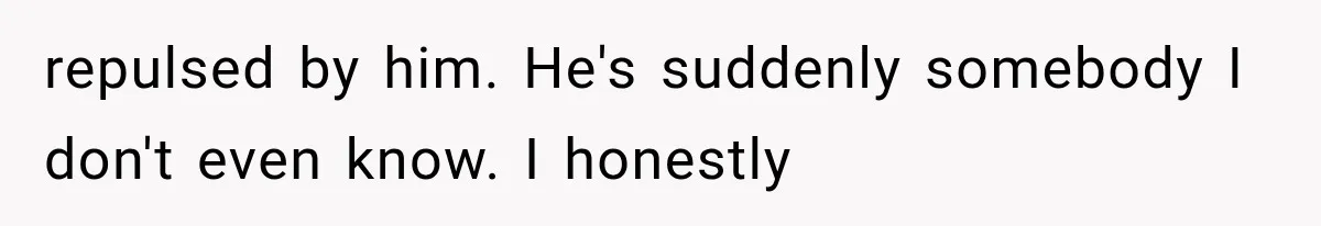 repulsed by him. He's suddenly somebody I don't even know. I honestly