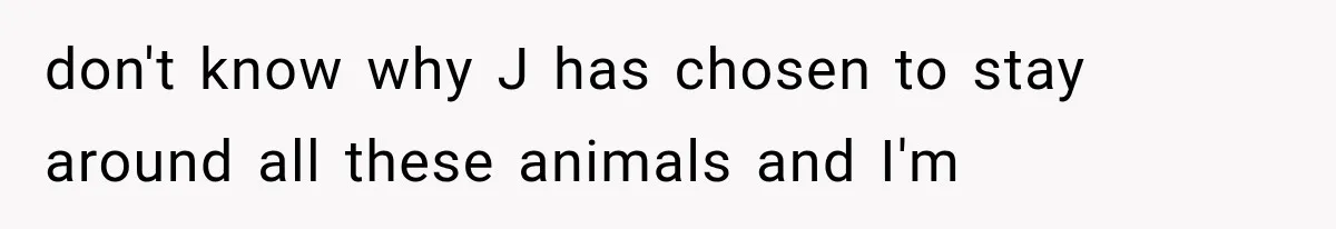 don't know why J has chosen to stay around all these animals and I'm