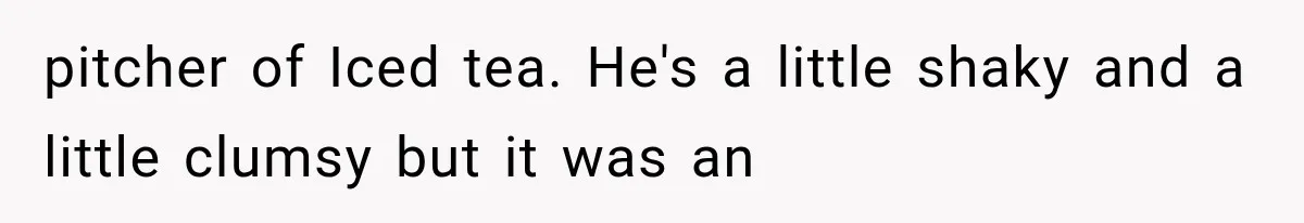 pitcher of Iced tea. He's a little shaky and a little clumsy but it was an