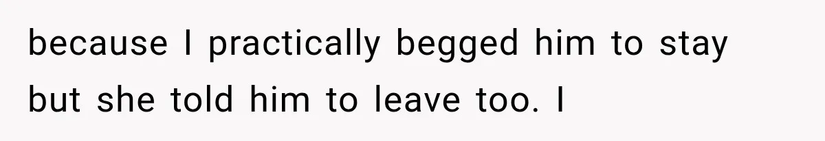 because I practically begged him to stay but she told him to leave too. I