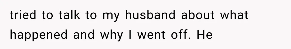 tried to talk to my husband about what happened and why I went off. He