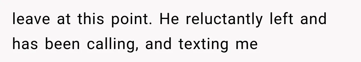leave at this point. He reluctantly left and has been calling, and texting me