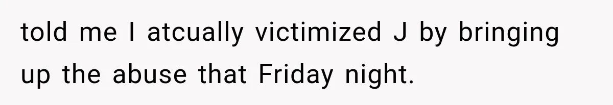 told me I atcually victimized J by bringing up the abuse that Friday night.