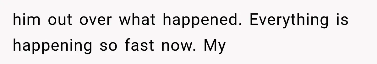 him out over what happened. Everything is happening so fast now. My