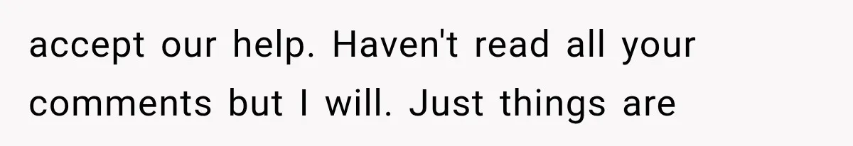 accept our help. Haven't read all your comments but I will. Just things are